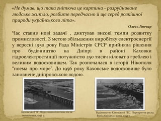 «Не думав, що така гнітюча це картина - розруйноване
людське житло, розбите передчасно й ще серед розкішної
природи українського літа».
Олесь Гончар
Час ставив нові задачі , диктував високі темпи розвитку
промисловості. З метою збільшення виробітку електроенергії
у вересні 1950 року Рада Міністрів СРСР прийняла рішення
про будівництво на Дніпрі в районі Каховки
гідроелектростанції потужністю 250 тисяч кіловат з греблею і
великим водосховищем. Так розпочалася в історії Нікополя
“поема про море”. До 1956 року Каховське водосховище було
заповнене дніпровською водою.
Будівництво Каховської ГЕС. Перекриття русла.
Вихід банкета з води. 1955 р
Каховська ГЕС. Водозливна плотина після
затоплення, 1955 р.
 