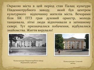Окрасою міста в цей період став Палац культури
Південнотрубного заводу, який був центром
культурного відпочинку жителів міста. Вечорами
біля БК ПТЗ грав духовий оркестр, молодь
танцювала, літні люди відпочивали в затишному
сквері. Тут призначалися побачення, відбувалися
знайомства. Життя вирувало!
Палац культури Південнотрубного заводу.
Збудований у 1956 році
Палац культури. Сучасний
вигляд
 