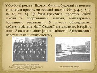 У 60-80-ті роки в Нікополі були побудовані за новими
типовими проектами середні школи №№ 3, 4, 5, 8, 9,
10, 20, 22, 24. Це були прекрасні, просторі, світлі
школи зі спортивними залами, майстернями,
їдальнями, теплицями. У школах обладувалися
кабінети фізики, хімії, біології, математики, історії та
інші. З'явилися лінгафонні кабінети. Здійснювався
перехід на кабінетну систему.
Директори і завучі шкіл м Нікополя.
У другому ряду (четверта ліворуч) - завідуюча
міськвно М.Д. Лимар. 1958р.
Середня школа №4. 1982 рік
 