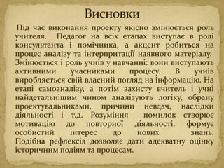 Під час виконання проекту якісно змінюється роль
учителя. Педагог на всіх етапах виступає в ролі
консультанта і помічника, а акцент робиться на
процес аналізу та інтерпритації наявного матеріалу.
Змінюється і роль учнів у навчанні: вони виступають
активними учасниками процесу. В учнів
виробляється свій власний погляд на інформацію. На
етапі самоаналізу, а потім захисту вчитель і учні
найдетальнішим чином аналізують логіку, обрану
проектувальниками, причини невдач, наслідки
діяльності і т.д. Розуміння помилок створює
мотивацію до повторної діяльності, формує
особистий інтерес до нових знань.
Подібна рефлексія дозволяє дати адекватну оцінку
історичним подіям та процесам.
 