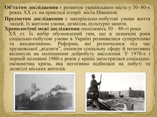 Об’єктом дослідження є розвиток українського міста у 50–80-х
роках ХХ ст. на прикладі історії міста Нікополя.
Предметом дослідження є матеріально-побутові умови життя
людей, їх житлові умови, дозвілля, культурні запити.
Хронологічні межі дослідження охоплюють 50 – 80-ті роки
ХХ ст. Їх вибір обумовлений тим, що в зазначені роки
соціально-побутові умови в Україні розвивалися суперечливо
та неоднозначно. Реформи, які розпочалися під час
хрущовської „відлиги”, охопили соціальну сферу й позитивно
вплинули на поліпшення добробуту населення. У 1970-х і
першій половині 1980-х років у країні загострилася соціально-
економічна криза, яка негативно відбилася на побуті та
дозвіллі міських жителів.
 