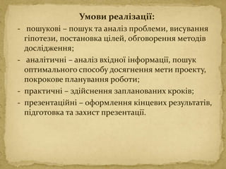 Умови реалізації:
- пошукові – пошук та аналіз проблеми, висування
гіпотези, постановка цілей, обговорення методів
дослідження;
- аналітичні – аналіз вхідної інформації, пошук
оптимального способу досягнення мети проекту,
покрокове планування роботи;
- практичні – здійснення запланованих кроків;
- презентаційні – оформлення кінцевих результатів,
підготовка та захист презентації.
 