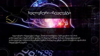 ხელოვნური ინტელექტი
ხელოვნური ინტელექტი (ინგლ. Artificial Intelligence, შემოკლებით AI) არის
კომპიუტერული მეცნიერების დარგი, რომელიც მიზნად ისახავს ინტელექტუალურ
კომპიუტერულ მანქანის/პროგრამის შექმნას რომელსაც ექნება უნარი მიაღწიოს ადამიანის
ინტელექტის გაგებას.
 