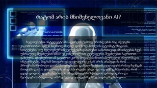 რატომ არის მნიშვნელოვანი AI?
ხელოვნური ინტელექტი მოაგვარებს უამრავ პრობლემას რაც აწუხებს
კაცობრიობას. დღეს საკმაოდ მაღალ დოენზეა სახლის ავტომატიზაციის
სისტემები, თუ ხელოვნურ ინტელექტს ჩავაბარებთ სამართავად ამ სისტემას ჩვენ
უბრალოდ შევძლებთ ხმით ვაკონტროლოთ ყველაფერი. შევძლებთ ჩავრთოთ
გაზქურა, დავხუროთ ან გავაღოთ კარი, მოვაძებნინოთ სასურველი ინფორმაცია
ინტერნეტში, მაგრამ მთავარი ეს ყველაფერი კი არ არის არამედ ის რომ
პროგრამა/რობოტი დაიმახსოვრებს და გაანალიზებს იმ ყველაფერს რასაც ჩვენგან
მიიღებს და მას ყოველთვის არ დასჭირდება ერდი და იგივეს განმეორება, რომ
ყველ დილით ყავას ვსვამთ. ის ამ ყველაფერს ისწავლის დროდადრო და
შეიძლება საბოლოოდ იმაზე მეტიც იცოდეს ჩვენზე ვიდრე ჩვენ ვიცით.
 