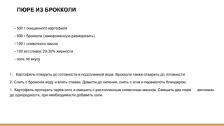 ПЮРЕ ИЗ БРОККОЛИ
- 500 г очищенного картофеля
- 500 г брокколи (замороженную разморозить)
- 100 г сливочного масла
- 100 мл сливок 20-30% жирности
- соль по вкусу
1. Картофель отварить до готовности в подсоленной воде. Брокколи также отварить до готовности
2. Слить с брокколи воду и влить сливки. Довести до кипения, снять с огня и перемолоть блендером.
3. Картофель протереть через сито и смешать с растопленным сливочным маслом. Смешать два пюре венчиком
до однородности, при необходимости добавить соли.
 