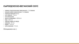 СЫРОЕДЧЕСКО-ВЕГАНСКИЙ СОУС
- семена подсолнечника замоченного - ½ стакана
- грецкие орехи замоченные- ¼ стакана
- горчица порошок-1ст.л
- сок лимона - 1 ст.л
- сок апельсина
- масло оливковое - 2-3 ст.л
- мед - 2-3 ч.л
- черный перец по вкусу
- куркума - ½ ч.л.
- карри - 1-2 ч.л
- соль морская - ¼ ч.л.
Сблендировать все :)
 