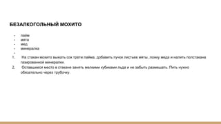 БЕЗАЛКОГОЛЬНЫЙ МОХИТО
- лайм
- мята
- мед
- минералка
-
1. На стакан мохито выжать сок трети лайма, добавить пучок листьев мяты, ложку меда и налить полстакана
газированной минералки.
2. Оставшееся место в стакане занять мелкими кубиками льда и не забыть размешать. Пить нужно
обязательно через трубочку.
 
