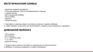 ВЕГЕТАРИАНСКИЙ ОЛИВЬЕ
- несколько средних картофелин
- 2 больших моркови - 200 гр консервированного горошка
- 1 свежее яблоко
- 200 гр домашней колбасы
- 150 гр грибов
- майонез
- специи по вкусу:
1. Картофель и морковь сварить или запечь в фольге, порезать кубиками.
2. Грибы порезать и протушить до полуготовности. Смешать все ингредиенты и заправить.
ДОМАШНИЙ МАЙОНЕЗ
- 100 гр масла
- 50 гр молока
- 2 ч.л. лимонного сока
- 1 ч.л. соли
- щепотка горчицы
1. В масло влить молоко и поставить в холодильник на несколько минут.
2. Добавить остальные ингредиенты и взбить блендером.
 