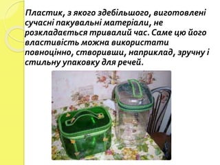 Пластик, з якого здебільшого, виготовлені
сучасні пакувальні матеріали, не
розкладається тривалий час. Саме цю його
властивість можна використати
повноцінно, створивши, наприклад, зручну і
стильну упаковку для речей.
 