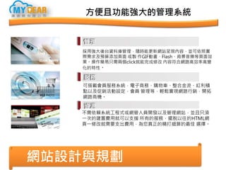 方便且功能強大的管理系統
網站設計與規劃
採用強大後台資料庫管理，隨時能更新網站呈現內容，並可依照實
際需求及預算添加頁面 或製 作GIF動畫、Flash、背景音樂等頁面效
果。操作簡易只需兩個click就能完成修改 內容符合網路高效率高變
化的特性。
可搭載會員服務系統，電子商務、購物車、整合金流、紅利積
點以及促銷活動設定，會員 管理等，輕鬆實現網路行銷，開拓
網路商機。
不需依賴系統工程式或網管人員開發以及管理網站，並且只須
一次的建置費用就可以支援 所有的服務，擺脫以往的HTML網
頁一修改就需要支出費用，為您真正的精打細算的最佳 選擇。
 