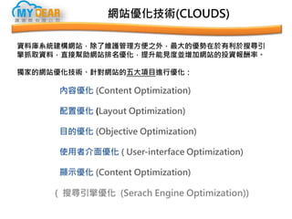 網站優化技術(CLOUDS)
資料庫系統建構網站，除了維護管理方便之外，最大的優勢在於有利於搜尋引
擎抓取資料，直接幫助網站排名優化，提升能見度並增加網站的投資報酬率。
獨家的網站優化技術、針對網站的五大項目進行優化：
內容優化 (Content Optimization)
配置優化 (Layout Optimization)
目的優化 (Objective Optimization)
使用者介面優化 ( User-interface Optimization)
顯示優化 (Content Optimization)
( 搜尋引擎優化 (Serach Engine Optimization))
 