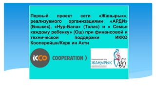 Первый проект сети «Жанырык»,
реализуемого организациями «АРДИ»
(Бишкек), «Нур-Бала» (Талас) и « Семья
каждому ребенку» (Ош) при финансовой и
технической поддержки ИККО
Кооперейшн/Керк ин Акти
 