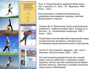 Трча, С. Искусство вести здоровый образ жизни :
пер. с чешского / С. Трча. – М. : Медицина, 1984. –
Книга. – 232 с.
Книга расскажет о правильном режиме дня,
проведении закаливающих процедур, занятиях
физкультурой и спортом.
Уилмор, Дж. Х. Физиология спорта и двигательной
активности : Учебное пособие / Дж.Х. Уилмор, Д. Л.
Костилл. - К. : Олимпийская литература, 1997. -
Книга. – 502 с.
Рассмотрено влияние факторов окружающей среды
на двигательную активность, изложены пути
оптимизации мышечной деятельности спортсменов.
Уиллис, Р. Как сохранить здоровье : пер. с англ. /
Заокский : Источник жизни, 2002. – 128 с.
Это практическое руководство для вас и вашей
семьи, если вы заботитесь о сохранении своего
здоровья. Автор в краткой и увлекательной форме
излагает причины, симптомы и способы излечения
самых разных заболеваний.
 