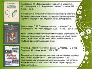 Фостер, В. Новый старт : пер. с англ. / В. Фостер. – 2-е изд. –
Заокский : Источник жизни, 2001. – 320 с.
Если вы хотите сохранить здоровье или задумываетесь над
тем, как его восстановить, - эта книга для вас. Она
показывает, как можно начать жить по-новому уже сегодня.
Вы можете начать все сначала и вновь обрести радость
здоровой жизни.
Свиридонов, Г. М. Здоровья кладезь - природа / Г. М.
Свиридонов. - М. : Мол. гвардия, 1990. - Книга. – 271 с. : ил.
Книга рассказывает об отношении человека с природой, об
оздоровляющем влиянии факторов (воздуха, воды, света,
тепла) и растений на человека, об их использовании с
глубокой древности до наших дней.
Рейдерман, М. І.Традиційна і нетрадиційна медицина /
М. І. Рейдерман. - К. : Вид-во т-ва "Знання" України, 1991. -
Книга. – 32 с.
Нетрадиційне лікування точно науково не контролюється.
Автор на прикладах демонструє реальні чудеса сучасної
наукової медицини при лікуванні різних захворювань.
 