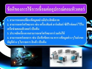 ข้อดีของการใช้การเชื่อมต่ออุปกรณ์คอมพิวเตอร์
1. สามารถแลกเปลี่ยนข้อมูลอย่างมีประสิทธิภาพ
2. สามารถแชร์ทรัพยากร เช่น เครื่องพิมพ์ ฮาร์ดดิสก์ ซีดีไรท์เตอร์ ไว้ใน
เครือข่ายคอมพิวเตอร์ เป็นต้น
3. ประหยัดเนื่องจากสามารถแชร์ทรัพยากรร่วมกันได้
4. สามารถแชร์เอกสาร เช่น บันทึกข้อความ ตารางข้อมูลต่าง ๆ ใบส่งขอ
บัญชีต่าง ๆ ใบรายการ สินค้า เป็นต้น
 