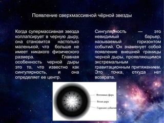 Когда супермассивная звезда
коллапсирует в черную дыру,
она становится настолько
маленькой, что больше не
имеет никакого физического
размера. Главная
особенность черной дыры
это то, что известно как
сингулярность, и она
определяет ее центр.
Появление сверхмассивной чёрной звезды
Сингулярность — это
невидимый барьер,
называемый горизонтом
событий. Он знаменует собой
появление внешней границы
черной дыры, проявляющимся
экстремальным
гравитационным притяжением.
Это точка, откуда нет
возврата.
 