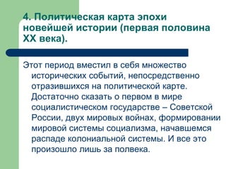 4. Политическая карта эпохи
новейшей истории (первая половина
XX века).
Этот период вместил в себя множество
исторических событий, непосредственно
отразившихся на политической карте.
Достаточно сказать о первом в мире
социалистическом государстве – Советской
России, двух мировых войнах, формировании
мировой системы социализма, начавшемся
распаде колониальной системы. И все это
произошло лишь за полвека.
 