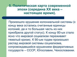 5. Политическая карта современной
эпохи (середина XX века –
настоящее время).
Произошло крушение колониальной системы (к
концу века остались считанные единицы
колоний, да и то большая часть из них
приобрела другой статус). К концу 80-ых стало
ясно что мировой социализм переживает
тяжелый кризис. К 90-ым годам произошел
распад мировой системы социализма,
сопровождавшийся крушением федеративных
государств – СССР, Югославии, Чехословакии.
 