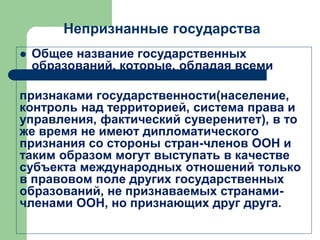 Непризнанные государства
 Общее название государственных
образований, которые, обладая всеми
признаками государственности(население,
контроль над территорией, система права и
управления, фактический суверенитет), в то
же время не имеют дипломатического
признания со стороны стран-членов ООН и
таким образом могут выступать в качестве
субъекта международных отношений только
в правовом поле других государственных
образований, не признаваемых странами-
членами ООН, но признающих друг друга.
 