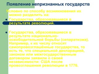 Появление непризнанных государств
Условно по способу возникновения их
можно разделить на:
 Государства, образовавшиеся в
результате революций.
 Государства, образовавшиеся в
результате национально-
освободительной борьбы (сепаратизма).
Например, к их числу относят
самопровозглашённые государства, то
есть те, что специальной декларацией,
законом или межгосударственным
договором заявили о своей
независимости: США после
провозглашения революции в 1776.
 