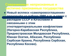Современные непризнанные и
частично признанные государства
 Новый всплеск «самопровозглашения»
произошёл на рубеже 1990-х гг. в связи с
распадом СССР и Югославии и
связанными с этим
этнотерриториальными конфликтами
(Нагорно-Карабахская Республика,
Приднестровская Молдавская Республика,
Южная Осетия, Абхазия, Республика
Сербская Краина, Республика Сербская,
Республика Косово).
 