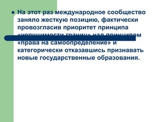  На этот раз международное сообщество
заняло жесткую позицию, фактически
провозгласив приоритет принципа
«нерушимости границ» над принципом
«права на самоопределение» и
категорически отказавшись признавать
новые государственные образования.
 