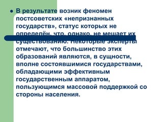  В результате возник феномен
постсоветских «непризнанных
государств», статус которых не
определён, что, однако, не мешает их
существованию. Некоторые эксперты
отмечают, что большинство этих
образований являются, в сущности,
вполне состоявшимися государствами,
обладающими эффективным
государственным аппаратом,
пользующимся массовой поддержкой со
стороны населения.
 