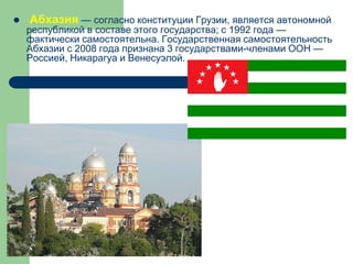  Абхазия — согласно конституции Грузии, является автономной
республикой в составе этого государства; с 1992 года —
фактически самостоятельна. Государственная самостоятельность
Абхазии c 2008 года признана 3 государствами-членами ООН —
Россией, Никарагуа и Венесуэлой.
 