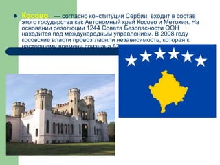 Косово — согласно конституции Сербии, входит в состав
этого государства как Автономный край Косово и Метохия. На
основании резолюции 1244 Совета Безопасности ООН
находится под международным управлением. В 2008 году
косовские власти провозгласили независимость, которая к
настоящему времени признана 62 странами.
 