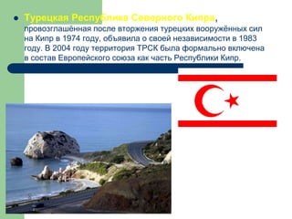  Турецкая Республика Северного Кипра,
провозглашённая после вторжения турецких вооружённых сил
на Кипр в 1974 году, объявила о своей независимости в 1983
году. В 2004 году территория ТРСК была формально включена
в состав Европейского союза как часть Республики Кипр.
Признаётся Турцией.
 