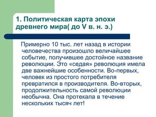 1. Политическая карта эпохи
древнего мира( до V в. н. э.)
Примерно 10 тыс. лет назад в истории
человечества произошло величайшее
событие, получившее достойное название
революции. Это «седая» революция имела
две важнейшие особенности. Во-первых,
человек из простого потребителя
превратился в производителя. Во-вторых,
продолжительность самой революции
необычна. Она протекала в течение
нескольких тысяч лет!
 