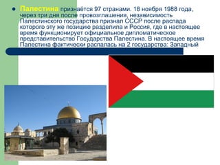  Палестина признаётся 97 странами. 18 ноября 1988 года,
через три дня после провозглашения, независимость
Палестинского государства признал СССР после распада
которого эту же позицию разделила и Россия, где в настоящее
время функционирует официальное дипломатическое
представительство Государства Палестина. В настоящее время
Палестина фактически распалась на 2 государства: Западный
берег реки Иордан и Сектор Газа.
 