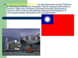  Китайская Республика, контролирующая остров Тайвань
и несколько небольших островов. После гражданской войны в
Китае в 1949 году потеряла дипломатическое признание и
место в ООН в пользу Китайской Народной Республики. В
настоящее время признаётся 23 государствами.
 