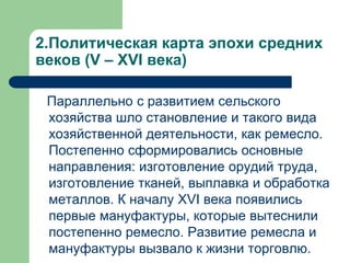 2.Политическая карта эпохи средних
веков (V – XVI века)
Параллельно с развитием сельского
хозяйства шло становление и такого вида
хозяйственной деятельности, как ремесло.
Постепенно сформировались основные
направления: изготовление орудий труда,
изготовление тканей, выплавка и обработка
металлов. К началу XVI века появились
первые мануфактуры, которые вытеснили
постепенно ремесло. Развитие ремесла и
мануфактуры вызвало к жизни торговлю.
 