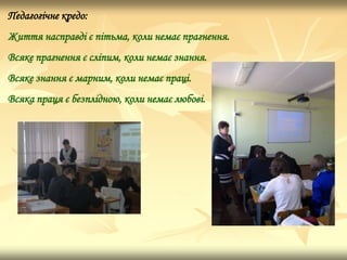 Педагогічне кредо:
Життя насправді є пітьма, коли немає прагнення.
Всяке прагнення є сліпим, коли немає знання.
Всяке знання є марним, коли немає праці.
Всяка праця є безплідною, коли немає любові.
 