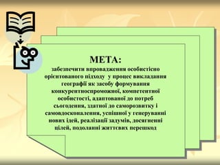 МЕТА:
забезпечити впровадження особистісно
орієнтованого підходу у процес викладання
географії як засобу формування
конкурентноспроможної, компетентної
особистості, адаптованої до потреб
сьогодення, здатної до саморозвитку і
самовдосконалення, успішної у генеруванні
нових ідей, реалізації задумів, досягненні
цілей, подоланні життєвих перешкод
 