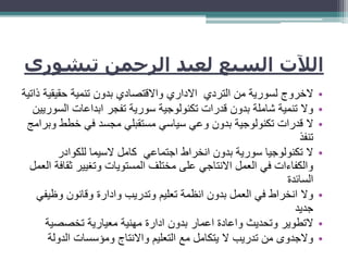 ‫تيش‬ ‫الرحمن‬ ‫لعبد‬ ‫السبع‬ ‫الآلت‬‫وري‬
•‫التردي‬ ‫من‬ ‫لسورية‬ ‫الخروج‬‫االداري‬‫و‬‫ذا‬ ‫حقيقية‬ ‫تنمية‬ ‫بدون‬ ‫االقتصادي‬‫تية‬
•‫الس‬ ‫ابداعات‬ ‫تفجر‬ ‫سورية‬ ‫تكنولوجية‬ ‫قدرات‬ ‫بدون‬ ‫شاملة‬ ‫تنمية‬ ‫وال‬‫وريين‬
•‫خطط‬ ‫في‬ ‫مجسد‬ ‫مستقبلي‬ ‫سياسي‬ ‫وعي‬ ‫بدون‬ ‫تكنولوجية‬ ‫قدرات‬ ‫ال‬‫وبرامج‬
‫تنفذ‬
•‫للكوادر‬ ‫السيما‬ ‫كامل‬ ‫اجتماعي‬ ‫انخراط‬ ‫بدون‬ ‫سورية‬ ‫تكنولوجيا‬ ‫ال‬
‫ث‬ ‫وتغيير‬ ‫المستويات‬ ‫مختلف‬ ‫على‬ ‫االنتاجي‬ ‫العمل‬ ‫في‬ ‫والكفاءات‬‫العمل‬ ‫قافة‬
‫السائدة‬
•‫وظي‬ ‫وقانون‬ ‫وادارة‬ ‫وتدريب‬ ‫تعليم‬ ‫انظمة‬ ‫بدون‬ ‫العمل‬ ‫في‬ ‫انخراط‬ ‫وال‬‫في‬
‫جديد‬
•‫تخصصية‬ ‫معيارية‬ ‫مهنية‬ ‫ادارة‬ ‫بدون‬ ‫اعمار‬ ‫واعادة‬ ‫وتحديث‬ ‫التطوير‬
•‫الدول‬ ‫ومؤسسات‬ ‫واالنتاج‬ ‫التعليم‬ ‫مع‬ ‫يتكامل‬ ‫ال‬ ‫تدريب‬ ‫من‬ ‫والجدوى‬‫ة‬
 