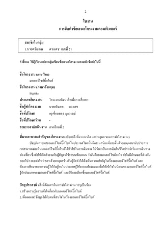 2
ใบงาน
การจัดทาข้อเสนอโครงงานคอมพิวเตอร์
สมาชิกในกลุ่ม
1.นายดรัณภพ ดวงเดช เลขที่ 21
คาชี้แจง ให้ผู้เรียนแต่ละกลุ่มเขียนข้อเสนอโครงงานตามหัวข้อต่อไปนี้
ชื่อโครงงาน (ภาษาไทย)
มอเตอร์ไซค์บิ๊กไบค์
ชื่อโครงงาน (ภาษาอังกฤษ)
Bigbike
ประเภทโครงงาน โครงงานพัฒนาสื่อเพื่อการสื่อสาร
ชื่อผู้ทาโครงงาน นายดรัณภพ ดวงเดช
ชื่อที่ปรึกษา ครูเขื่อนทอง มูลวรรณ์
ชื่อที่ปรึกษาร่วม -
ระยะเวลาดาเนินงาน ภาคเรียนที่ 2
ที่มาและความสาคัญของโครงงาน (อธิบายถึงที่มา แนวคิด และเหตุผล ของการทาโครงงาน)
ปัจจุบันกระแสมอเตอร์ไซค์บึ๊กไบค์ในประเทศไทยนั้นมีกระแสนิยมที่มากขึ้นด้วยเหตุผลนานับประการ
เราสามารถพบเห็นมอเตอร์ไซค์บิ๊กไบค์ได้ทั่วไปในการเดินทาง ไม่ว่าจะเป็นการเดินในชีวิตประจาวัน การเดินทาง
ท่องเที่ยว ซึ่งทาให้เกิดคาถามกับผู้สัญจรใช้รถบนท้องถนน ว่ามันคือรถมอเตอร์ไซค์อะไร ทาไมมีลักษณะที่ต่างกัน
ออกไป ราคาเท่าไหร่ ฯลฯ ด้วยเหตุผลข้างต้นผู้จัดทาได้เล็งเห็นความสาคัญในเรื่องมอเตอร์ไซค์บึ๊กไบค์และ
ต้องการศึกษาขยายความรู้ให้กับผู้คนในประเทศผู้ใช้รถบนท้องถนน เพื่อให้เข้าใจในนิยามของมอเตอร์ไซค์บึ๊กไบค์
รู้จักประเภทของมอเตอร์ไซค์บึ๊กไบค์ และวิธีการเลือกซื้อมอเตอร์ไซค์บึ๊กไบค์
วัตถุประสงค์ (สิ่งที่ต้องการในการทาโครงงาน ระบุเป็นข้อ)
1.สร้างความรู้ความเข้าใจเกี่ยวกับมอเตอร์ไซค์บิ๊กไบค์
2.เพื่อเผยแพร่ข้อมูลให้กับคนที่สนใจในเรื่องมอเตอร์ไซค์บิ๊กไบค์
 