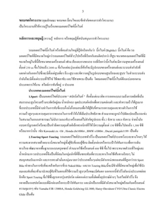 3
ขอบเขตโครงงาน (คุณลักษณะ ขอบเขต เงื่อนไขและข้อจากัดของการทาโครงงาน)
เป็นโครงงานที่ให้ความรู้ในเรื่องของมอเตอร์ไซค์บิ๊กไบค์
หลักการและทฤษฎี(ความรู้ หลักการ หรือทฤษฎีที่สนับสนุนการทาโครงงาน)
รถมอเตอร์ไซค์บิ๊กไบค์ หรือที่คนส่วนใหญ่ที่รู้จักเรียกกันว่า บิ๊กไบค์ (Bigbike) บิ๊กไบค์ คือ รถ
มอเตอร์ไซค์ที่มีขนาดใหญ่กว่ารถมอเตอร์ไซค์ทั่วๆไปหรือที่เรียกกันจนติดปากว่า สี่สูบ ขนาดของมอเตอร์ไซค์ที่มี
ขนาดใหญ่ในที่นี้คือขนาดของเครื่องยนต์ เฟรม ล้อและยางของรถ รถที่เรียกว่าบิ๊กไบค์จะมีความจุของเครื่องยนต์
ตั้งแต่ 250 cc ขึ้นไปจนถึง 2400 cc ซึ่งในแต่ละรุ่นแต่ละยี่ห้อก็จะมีรูปแบบของเครื่องยนต์และระบบส่งกาลังที่
แตกต่างกันออกไปซึ่งจะมีตั้งแต่สูบเดี่ยว ถึง 6สูบ และจัดวางอยู่ในรูปแบบของสูบเรียงและสูบV ในส่วนระบบส่ง
กาลังก็จะมีตั้งแต่ระบบที่ใช้โซ่ ใช้เพลาขับ และใช้สายพาน เป็นต้น โดยมอเตอร์ไซค์บิ๊กไบค์ต้องแบ่งออกตาม
ประเภทการใช้งาน สไตล์การขับขี่อยู่ 8 ประเภท
ประเภทของมอเตอร์ไซค์บิ๊กไบค์
1.Sport เป็นมอเตอร์ไซค์ประเภท “ สปอร์ตไบค์ ” คือตั้งแต่แนวคิด การออกแบบรวมถึงการผลิตที่เน้น
สมรรถนะสูงโครงสร้างกะทัดรัดลู่ลม น้าหนักเบา จุดประสงค์หลักเพื่อความคล่องตัว และทาความเร็วได้สูงมาก
ซึ่งรถประเภทนี้มีท่วงท่าในการขับขี่แบบกึ่งนั่งกึ่งหมอบเพื่อให้ผู้ขับขี่สามารถควบคุมและทรงตัวในการใช้
ความเร็วสูงๆและควบคุมอาการของรถในการเข้าโค้งได้เต็มประสิทธิภาพ ส่วนมากจะถูกนาไปดัดแปลงเป็นรถแข่ง
ในสนาม(ในถนนสาธารณะไม่นับรวมนะคับ) เครื่องยนต์ไม่จากัดรูปแบบ ทั้ง 2 จังหวะ และ4 จังหวะ จ่ายน้ามัน
แบบคาร์บูเรเตอร์หรือจะเป็นหัวฉีดควบคุมด้วยอิเล็กทรอนิกส์ก็ได้มีความจุตั้งแต่ 150 ซีซีขึ้นไปจนถึง 1,300 ซีซี
หรือมากกว่านั้น เช่น Kawasaki zx -10r , Honda cbr1000rr , BMW s1000rr , Ducati panigale1199 เป็นต้น
2.Touring-Sport Touring รถมอเตอร์ไซค์ประเภททัวร์ริ่ง เป็นมอเตอร์ไซค์ประเภทวิ่งระยะทางไกลๆ ให้
ความสะดวกสบายด้วยเบาะนั่งขนาดใหญ่ทั้งผู้ขับขี่และผู้ซ้อน ติดตั้งกล่องหรือกระเป๋ าใส่สัมภาระเพื่อการเดิน
ทางไกล พัฒนาจากพื้นฐานรถแบบครุยเซอร์ ส่วนมากใช้เครื่องยนต์ 600 ซีซี ขึ้นไป เพราะขนาดตัวรถที่ใหญ่และ
น้าหนักมาก รถประเภทนี้จึงเป็นที่นิยมในกลุ่มนักขี่ที่ชื่นชอบขับเที่ยวระยะทางไกลใช้เส้นทางเรียบๆ ไม่
สมบุกสมบันมากนัก และการทรงตัวมั่นคงนุ่มนวลกว่าประเภทอื่นๆแต่จะมีตาแหน่งของแฮนด์ที่สูงกว่ารถ Sport
Bike ท่าทางในการขับขี่จะคล้ายกับการขี่รถ Naked Bike และรถ Touring Bikeนี้จะมีชิวล์ที่มีขนาดใหญ่เพื่อใช้บัง
ลมและฝนที่จะเข้ามาปะทะผู้ขับขี่ในตอนที่ใช้ความเร็วสูงๆหรือขณะมีฝนตก นอกจากนี้ทัวร์ริ่งยังแบ่งประเภทย่อย
อีกคือ Sport Touring ซึ่งใช้พื้นฐานจากรุ่นสปอร์ต แต่ตกแต่งรวมทั้งติดตั้งอุปกรณ์ต่างๆ ในสไตล์ทัวร์ริ่ง จึง
กลายเป็นรถสปอร์ตแบบที่มีกล่องหรือกระเป๋ าใส่สัมภาระ และมักเป็นรถที่มีตัวถังขนาดใหญ่พร้อมกับเครื่องยนต์
ความจุมากๆ เช่น Yamaha FJR 13000A, Honda Goldwing GL1800, Harey-Davidson CVO Ultra Classic Electra
Glide เป็นต้น
 