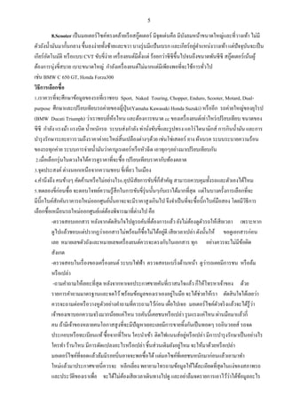 5
8.Scooter เป็นมอเตอร์ไซค์ทรงคล้ายเรือสกู๊ตเตอร์ มีจุดเด่นคือ มีบังลมหน้าขนาดใหญ่และที่วางเท้า ไม่มี
ตัวถังน้ามันมากั้นกลาง ขึ้นลงง่ายทั้งซ้ายและขวา บางรุ่นมีแป้นเบรก และเกียร์อยู่ตาแหน่งวางเท้า แต่ปัจจุบันจะเป็น
เกียร์อัตโนมัติ หรือแบบ CVT ขับขี่ง่าย เครื่องยนต์มีตั้งแต่ ร้อยกว่าซีซีขึ้นไปจนถึงขนาดพันซีซี สกู๊ตเตอร์เน้นผู้
ต้องการนุ่งขี่สบาย เบาะขนาดใหญ่ กาลังเครื่องยนต์ไม่มากแต่มีเพียงพอที่จะใช้การทั่วไป
เช่น BMW C 650 GT, Honda Forza300
วิธีการเลือกซื้อ
1.เราควรที่จะศึกษาข้อมูลของรถที่เราชอบ Sport, Naked Touring, Chopper, Enduro, Scooter, Motard, Dual-
purpose ศึกษาและเปรียบเทียบรถค่ายของญี่ปุ่น(Yamaha Kawasaki Honda Suzuki) หรืออีก รถค่ายใหญ่ของยุโรป
(BMW Ducati Triumph) ว่าเราชอบยี่ห้อไหน และต้องการขนาด cc ของเครื่องยนต์เท่าไหร่เปรียบเทียบ ขนาดของ
ซีซี กาลัง แรงม้า แรงบิด น้าหนักรถ ระบบส่งกาลัง ท่านั่งขับขี่และรูปทรง แอโร่ไดนามิกส์ การกินน้ามัน และการ
บารุงรักษาระยะยาวรวมถึงราคาค่าอะไหล่สิ้นเปลืองต่างๆด้วย เช่นโซ่เสตอร์ ยาง ผ้าเบรค ระบบระบายความร้อน
ของรถทุกค่าย ระบบการจ่ายน้ามันว่าคาบูเรเตอร์หรือหัวฉีด เอาทุกๆอย่างมาเปรียบเทียบกัน
2.เมื่อเลือกรุ่นในดวงใจได้ควรดูราคาที่จะซื้อ เปรียบเทียบราคากับท้องตลาด
3.จุดประสงค์ ต่างนอกเหนือจากความชอบ ขี่เที่ยว ในเมือง
4.คานึงถึง คนข้างๆ คัดค้านหรือไม่อย่างไร6.อุปนิสัยการขับขี่ก็สาคัญ สามารถควบคุมทั้งรถและตัวเองได้ไหม
5.ทดลองขี่ก่อนซื้อ จะตอบโจทย์ความรู้สึกในการขับขี่รุ่นนั้นๆกับเราได้มากที่สุด แต่ในบางครั้งการเลือกที่จะ
มีบิ๊กไบค์สักคันราคารถใหม่ออกศูนย์นั้นอาจะจะมีราคาสูงเกินไป จึงจาเป็นที่จะซื้อบิ๊กไบค์มือสอง โดยมีวิธีการ
เลือกซื้อเหมือนรถใหม่ออกศูนย์แต่ต้องพิจารณาที่ต่างไป คือ
-ตรวจสอบเอกสาร หลังจากตัดสินใจไปดูรถคันที่ต้องการแล้ว ยังไม่ต้องดูตัวรถให้เสียเวลา เพราะหาก
ดูไปแล้วชอบแต่ปรากฏว่าเอกสารไม่พร้อมก็ซื้อไม่ได้อยู่ดี เสียเวลาเปล่า ดังนั้นให้ ขอดูเอกสารก่อน
เลย หมายเลขตัวถังและหมายเลขเครื่องยนต์ควรจะตรงกับในเอกสาร ทุก อย่างควรจะไม่มีข้อผิด
สังเกต
-ตรวจสอบในเรื่องของเครื่องยนต์ ระบบไฟฟ้า ตรวจสอบแบริ่งด้านหน้า ดูว่ารถเคยมีการชน หรือล้ม
หรือเปล่า
-ถามคาถามให้เยอะที่สุด หลังจากหาเจอประกาศขายคันที่เราสนใจแล้ว ก็ให้โทรหาเจ้าของ ด้วย
รายการคาถามมาตรฐานและจดไว้พร้อมข้อมูลของเราเองอยู่ในมือ จะได้ช่วยให้เรา ตัดสินใจได้เลยว่า
ควรจะถามต่อหรือวางหูตัวอย่างคาถามที่ควรถามไว้ก่อน เผื่อไปเจอ มอเตอร์ไซค์ตัวจริงแล้วจะได้รู้ว่า
เจ้าของเขาบอกความจริงมากน้อยแค่ไหน รถคันนี้เคยชนหรือเปล่า รุนแรงแค่ไหน ผ่านมือมาแล้วกี่
คน ถ้ามีเจ้าของหลายคนโอกาสสูงที่จะมีปัญหาเยอะเลยมีการขายทิ้งกันเป็นทอดๆ รถอินวอยส์ รถจด
ประกอบหรือทะเบียนแท้ซื้อจากที่ไหน ใครนาเข้า ติดไฟแนนส์อยู่หรือเปล่า มีการบารุงรักษาเป็นอย่างไร
ใครทา ร้านไหน มีการดัดแปลงอะไรหรือเปล่า ชิ้นส่วนเดิมยังอยู่ไหม จะให้มาด้วยหรือเปล่า
มอเตอร์ไซค์ที่จอดแล้วล้มมีรอยบิ่นอาจจะพอซื้อได้ แต่มอไซค์ที่เคยชนหนักมาก่อนแล้วเอามาทา
ใหม่แล้วมาประกาศขายนี่ควรจะ หลีกเลี่ยง พยายามโทรถามข้อมูลให้ได้ละเอียดที่สุดในแง่ของสภาพรถ
และประวัติของเราเพื่อ จะได้ไม่ต้องเสียเวลาเดินทางไปดู และอย่าลืมจดรายการเอาไว้ว่าได้ข้อมูลอะไร
 