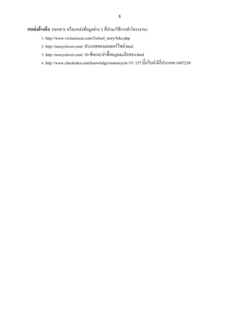 8
แหล่งอ้างอิง (เอกสาร หรือแหล่งข้อมูลต่าง ๆ ที่นามาใช้การทาโครงงาน)
1. http://www.vrclassiccar.com/2wheel_story/bike.php
2. http://mocyclover.com/ ประเภทของมอเตอร์ไซค์.html
3. http://mocyclover.com/ 10-ข้อแนะนาซื้อbigbikeมือสอง.html
4. http://www.checkraka.com/knowledge/motorcycle-15- 157/บิ๊กไบค์-มีกี่ประเภท-1607239/
 