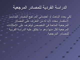 ‫المرجعية‬ ‫للمصادر‬ ‫الفردية‬ ‫الدراسة‬‫المرجعية‬ ‫للمصادر‬ ‫الفردية‬ ‫الدراسة‬
‫المناسب‬ ‫المصدر‬ ‫المراجع‬ ‫أخصائي‬ ‫أو‬ ‫الباحث‬ ‫يحدد‬ ‫لكي‬‫المناسب‬ ‫المصدر‬ ‫المراجع‬ ‫أخصائي‬ ‫أو‬ ‫الباحث‬ ‫يحدد‬ ‫لكي‬
‫المصادر‬ ‫على‬ ‫التعرف‬ ‫من‬ ‫له‬ ‫لدبد‬ ‫محدد‬ ‫لستفسار‬‫المصادر‬ ‫على‬ ‫التعرف‬ ‫من‬ ‫له‬ ‫لدبد‬ ‫محدد‬ ‫لستفسار‬
‫المكانات‬ ‫على‬ ‫ليتعرف‬ ‫التخصص‬ ‫في‬ ‫المتاحة‬ ‫المرجعية‬‫المكانات‬ ‫على‬ ‫ليتعرف‬ ‫التخصص‬ ‫في‬ ‫المتاحة‬ ‫المرجعية‬
‫الفردية‬ ‫الدراسة‬ ‫عليه‬ ‫يلطلق‬ُ‫ط‬ ‫ما‬ ‫وهو‬ ‫منها‬ ‫لكل‬ ‫المرجعية‬‫الفردية‬ ‫الدراسة‬ ‫عليه‬ ‫يلطلق‬ُ‫ط‬ ‫ما‬ ‫وهو‬ ‫منها‬ ‫لكل‬ ‫المرجعية‬
.‫المرجعية‬ ‫للمصادر‬.‫المرجعية‬ ‫للمصادر‬
 
