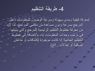 44‫التنظيم‬ ‫طريقة‬ -‫التنظيم‬ ‫طريقة‬ -
‫داخل‬ ‫للمعلومات‬ ‫الوصول‬ ‫وسرعة‬ ‫سهولة‬ ‫ومدى‬ ‫كيفية‬ ‫لمعرفة‬‫داخل‬ ‫للمعلومات‬ ‫الوصول‬ ‫وسرعة‬ ‫سهولة‬ ‫ومدى‬ ‫كيفية‬ ‫لمعرفة‬
‫لدبد‬ ‫لذا‬ ،‫المراجع‬ ‫مكتبي‬ ‫من‬ ‫مساعدة‬ ‫ودون‬ ‫دبسرعة‬ ‫المرجع‬‫لدبد‬ ‫لذا‬ ،‫المراجع‬ ‫مكتبي‬ ‫من‬ ‫مساعدة‬ ‫ودون‬ ‫دبسرعة‬ ‫المرجع‬
‫يتبعها‬ ‫والتي‬ ‫للمرجع‬ ‫الرئيسية‬ ‫التنظيم‬ ‫خلطوط‬ ‫معرفة‬ ‫من‬‫يتبعها‬ ‫والتي‬ ‫للمرجع‬ ‫الرئيسية‬ ‫التنظيم‬ ‫خلطوط‬ ‫معرفة‬ ‫من‬
‫خلطوط‬ ‫إلي‬ ‫دبالضافة‬ ،‫دبه‬ ‫المعلومات‬ ‫وحدات‬ ‫ترتيب‬ ‫في‬‫خلطوط‬ ‫إلي‬ ‫دبالضافة‬ ،‫دبه‬ ‫المعلومات‬ ‫وحدات‬ ‫ترتيب‬ ‫في‬
‫مداخل‬ ‫أو‬ ‫)كشافات‬ ‫موجودة‬ ‫كانت‬ ‫إذا‬ ‫الجانبية‬ ‫التنظيم‬‫مداخل‬ ‫أو‬ ‫)كشافات‬ ‫موجودة‬ ‫كانت‬ ‫إذا‬ ‫الجانبية‬ ‫التنظيم‬
(‫إحالت...الخ‬ ‫أو‬ ‫إضافية‬(‫إحالت...الخ‬ ‫أو‬ ‫إضافية‬
 