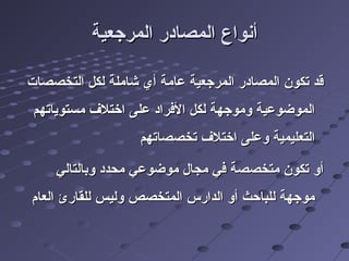 ‫المرجعية‬ ‫المصادر‬ ‫أنواع‬‫المرجعية‬ ‫المصادر‬ ‫أنواع‬
‫التخصصات‬ ‫لكل‬ ‫شاملة‬ ‫أي‬ ‫عامة‬ ‫المرجعية‬ ‫المصادر‬ ‫تكون‬ ‫قد‬‫التخصصات‬ ‫لكل‬ ‫شاملة‬ ‫أي‬ ‫عامة‬ ‫المرجعية‬ ‫المصادر‬ ‫تكون‬ ‫قد‬
‫مستوياتهم‬ ‫ارختل ف‬ ‫على‬ ‫الفراد‬ ‫لكل‬ ‫وموجهة‬ ‫الموضوعية‬‫مستوياتهم‬ ‫ارختل ف‬ ‫على‬ ‫الفراد‬ ‫لكل‬ ‫وموجهة‬ ‫الموضوعية‬
‫تخصصاتهم‬ ‫ارختل ف‬ ‫وعلى‬ ‫التعليمية‬‫تخصصاتهم‬ ‫ارختل ف‬ ‫وعلى‬ ‫التعليمية‬
‫وبالتالي‬ ‫محدد‬ ‫موضوعي‬ ‫مجال‬ ‫في‬ ‫متخصصة‬ ‫تكون‬ ‫أو‬‫وبالتالي‬ ‫محدد‬ ‫موضوعي‬ ‫مجال‬ ‫في‬ ‫متخصصة‬ ‫تكون‬ ‫أو‬
‫العام‬ ‫للقارئ‬ ‫وليس‬ ‫المتخصص‬ ‫الدارس‬ ‫أو‬ ‫للباحث‬ ‫موجهة‬‫العام‬ ‫للقارئ‬ ‫وليس‬ ‫المتخصص‬ ‫الدارس‬ ‫أو‬ ‫للباحث‬ ‫موجهة‬
 