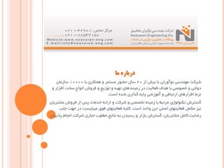‫ﻣﺎ‬ ‫درﺑﺎره‬
‫از‬ ‫ﺑﯿﺶ‬ ‫ﺑﺎ‬ ‫ﻧﻮآوران‬ ‫ﻣﻬﻨﺪﺳﯽ‬ ‫ﺷﺮﮐﺖ‬20‫ﺑﺎ‬ ‫ﻫﻤﮑﺎري‬ ‫و‬ ‫ﻣﺴﺘﻤﺮ‬ ‫ﺣﻀﻮر‬ ‫ﺳﺎل‬10000‫ﺳﺎزﻣﺎن‬
‫و‬ ‫اﻓﺰار‬ ‫ﺳﺨﺖ‬ ‫اﻧﻮاع‬ ‫ﻓﺮوش‬ ‫و‬ ‫ﺗﻮزﯾﻊ‬ ‫و‬ ‫ﺗﻬﯿﻪ‬ ‫ﻫﺎي‬ ‫زﻣﯿﻨﻪ‬ ‫در‬ ‫ﻓﻌﺎﻟﯿﺖ‬ ‫ﻫﺪف‬ ‫ﺑﺎ‬ ‫ﺧﺼﻮﺻﯽ‬ ‫و‬ ‫دوﻟﺘﯽ‬
‫اﺳﺖ‬ ‫ﺷﺪه‬ ‫ﮔﺬاري‬ ‫ﭘﺎﯾﻪ‬ ‫آﻣﻮزﺷﯽ‬ ‫و‬ ‫ارﺗﺒﺎﻃﯽ‬ ‫اﻓﺰارﻫﺎي‬ ‫ﻧﺮم‬.
‫ﻣﺸﺘﺮﯾﺎن‬ ‫ﻓﺮوش‬ ‫از‬ ‫ﭘﺲ‬ ‫ﺧﺪﻣﺎت‬ ‫اراﺋﻪ‬ ‫و‬ ‫ﺷﺮﮐﺖ‬ ‫و‬ ‫ﺗﺨﺼﺼﯽ‬ ‫زﻣﯿﻨﻪ‬ ‫ﺑﺎ‬ ‫ﻣﺮﺗﺒﻂ‬ ‫ﺗﮑﻨﻮﻟﻮژي‬ ‫ﮔﺴﺘﺮش‬
‫اﺳﺖ‬ ‫واﺣﺪ‬ ‫اﯾﻦ‬ ‫اﺻﻠﯽ‬ ‫ﻓﻌﺎﻟﯿﺘﻬﺎي‬ ‫ﻣﮑﻤﻞ‬ ‫ﻧﯿﺰ‬.‫ﺟﻠﺐ‬ ‫ﺟﻬﺖ‬ ‫در‬ ‫ﻣﯿﺒﺎﯾﺴﺖ‬ ‫ﻓﻮق‬ ‫ﻓﻌﺎﻟﯿﺘﻬﺎي‬ ‫ﮐﻠﯿﻪ‬
‫ﭘﺬﯾﺮد‬ ‫اﻧﺠﺎم‬ ‫ﺷﺮﮐﺖ‬ ‫ﺗﺠﺎري‬ ‫ﻣﻄﻠﻮب‬ ‫ﻧﺘﺎﯾﺞ‬ ‫ﺑﻪ‬ ‫رﺳﯿﺪن‬ ‫و‬ ‫ﺑﺎزار‬ ‫ﮔﺴﺘﺮش‬ ،‫ﻣﺸﺘﺮﯾﺎن‬ ‫ﮐﺎﻣﻞ‬ ‫رﺿﺎﯾﺖ‬.
 