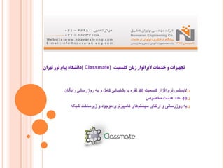 ‫ﮐﻠﺴﻤﯿﺖ‬ ‫زﺑﺎن‬ ‫ﻻﺑﺮاﺗﻮار‬ ‫ﺧﺪﻣﺎت‬ ‫و‬ ‫ﺗﺠﻬﯿﺰات‬( Classmate)‫ﺗﻬﺮان‬ ‫ﻧﻮر‬ ‫ﭘﯿﺎم‬ ‫داﻧﺸﮕﺎه‬
‫ﮐﻠﺴﻤﯿﺖ‬ ‫اﻓﺰار‬ ‫ﻧﺮم‬ ‫ﻻﯾﺴﻨﺲ‬40‫راﯾﮕﺎن‬ ‫روزرﺳﺎﻧﯽ‬ ‫ﺑﮫ‬ ‫و‬ ‫ﮐﺎﻣﻞ‬ ‫ﭘﺸﺘﯿﺒﺎﻧﯽ‬ ‫ﺑﺎ‬ ‫ﻧﻔﺮه‬
40‫ﻣﺨﺼﻮص‬ ‫ھﺪﺳﺖ‬ ‫ﻋﺪد‬
‫ﺷﺒﮑﮫ‬ ‫زﯾﺮﺳﺎﺧﺖ‬ ‫و‬ ‫ﻣﻮﺟﻮد‬ ‫ﮐﺎﻣﭙﯿﻮﺗﺮی‬ ‫ھﺎی‬‫ﺳﯿﺴﺘﻢ‬ ‫ارﺗﻘﺎی‬ ‫و‬ ‫روزرﺳﺎﻧﯽ‬ ‫ﺑﮫ‬
 