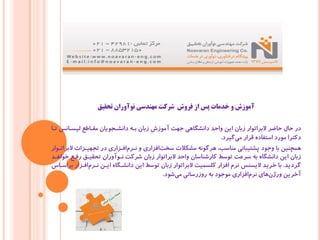 ‫ﺗﺤﻘﯿﻖ‬ ‫ﻧﻮآوران‬ ‫ﻣﻬﻨﺪﺳﯽ‬ ‫ﺷﺮﮐﺖ‬ ‫ﻓﺮوش‬ ‫از‬ ‫ﭘﺲ‬ ‫ﺧﺪﻣﺎت‬ ‫و‬ ‫آﻣﻮزش‬
‫ﺗـﺎ‬ ‫ﻟﯿﺴـﺎﻧﺲ‬ ‫ﻣﻘـﺎﻃﻊ‬ ‫داﻧﺸـﺠﻮﯾﺎن‬ ‫ﺑـﻪ‬ ‫زﺑﺎن‬ ‫آﻣﻮزش‬ ‫ﺟﻬﺖ‬ ‫داﻧﺸﮕﺎﻫﯽ‬ ‫واﺣﺪ‬ ‫اﯾﻦ‬ ‫زﺑﺎن‬ ‫ﻻﺑﺮاﺗﻮار‬ ‫ﺣﺎﺿﺮ‬ ‫ﺣﺎل‬ ‫در‬
‫ﮔﯿﺮد‬‫ﻣﯽ‬ ‫ﻗﺮار‬ ‫اﺳﺘﻔﺎده‬ ‫ﻣﻮرد‬ ‫دﮐﺘﺮا‬.
‫ﻻﺑﺮاﺗـﻮار‬ ‫ﺗﺠﻬﯿـﺰات‬ ‫در‬ ‫اﻓـﺰاري‬‫ﻧـﺮم‬ ‫و‬ ‫اﻓﺰاري‬‫ﺳﺨﺖ‬ ‫ﻣﺸﮑﻼت‬ ‫ﻫﺮﮔﻮﻧﻪ‬ ،‫ﻣﻨﺎﺳﺐ‬ ‫ﭘﺸﺘﯿﺒﺎﻧﯽ‬ ‫وﺟﻮد‬ ‫ﺑﺎ‬ ‫ﻫﻤﭽﻨﯿﻦ‬
‫ﺧﻮاﻫـﺪ‬ ‫رﻓـﻊ‬ ‫ﺗﺤﻘﯿـﻖ‬ ‫ﻧـﻮآوران‬ ‫ﺷﺮﮐﺖ‬ ‫زﺑﺎن‬ ‫ﻻﺑﺮاﺗﻮار‬ ‫واﺣﺪ‬ ‫ﮐﺎرﺷﻨﺎﺳﺎن‬ ‫ﺗﻮﺳﻂ‬ ‫ﺳﺮﻋﺖ‬ ‫ﺑﻪ‬ ‫داﻧﺸﮕﺎه‬ ‫اﯾﻦ‬ ‫زﺑﺎن‬
‫ﮔﺮدﯾﺪ‬.‫ﺑﺮاﺳـﺎس‬ ‫اﻓـﺰار‬‫ﻧـﺮم‬ ‫اﯾـﻦ‬ ‫داﻧﺸـﮕﺎه‬ ‫اﯾﻦ‬ ‫ﺗﻮﺳﻂ‬ ‫زﺑﺎن‬ ‫ﻻﺑﺮاﺗﻮار‬ ‫ﮐﻠﺴﻤﯿﺖ‬ ‫اﻓﺰار‬ ‫ﻧﺮم‬ ‫ﻻﯾﺴﻨﺲ‬ ‫ﺧﺮﯾﺪ‬ ‫ﺑﺎ‬
‫ﺷﻮد‬‫ﻣﯽ‬ ‫روزرﺳﺎﻧﯽ‬ ‫ﺑﻪ‬ ‫ﻣﻮﺟﻮد‬ ‫اﻓﺰاري‬‫ﻧﺮم‬ ‫ﻫﺎي‬‫ورژن‬ ‫آﺧﺮﯾﻦ‬.
 