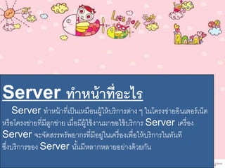 Server ทำหน้ำที่อะไร
Server ทาหน้าที่เป็นเหมือนผู้ให้บริการต่าง ๆ ในโครงข่ายอินเตอร์เน็ต
หรือโครงข่ายที่มีลูกข่าย เมื่อมีผู้ใช้งานมาขอใช้บริการ Server เครื่อง
Server จะจัดสรรทรัพยากรที่มีอยู่ในเครื่องเพื่อให้บริการในทันที
ซึ่งบริการของ Server นั้นมีหลากหลายอย่างด้วยกัน
 