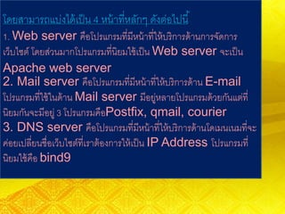 โดยสามารถแบ่งได้เป็น 4 หน้าที่หลักๆ ดังต่อไปนี้
1. Web server คือโปรแกรมที่มีหน้าที่ให้บริการด้านการจัดการ
เว็บไซต์ โดยส่วนมากโปรแกรมที่นิยมใช้เป็น Web server จะเป็น
Apache web server
2. Mail server คือโปรแกรมที่มีหน้าที่ให้บริการด้าน E-mail
โปรแกรมที่ใช้ในด้าน Mail server มีอยู่หลายโปรแกรมด้วยกันแต่ที่
นิยมกันจะมีอยู่ 3 โปรแกรมคือPostfix, qmail, courier
3. DNS server คือโปรแกรมที่มีหน้าที่ให้บริการด้านโดเมนเนมที่จะ
ค่อยเปลี่ยนชื่อเว็บไซต์ที่เราต้องการให้เป็น IP Address โปรแกรมที่
นิยมใช้คือ bind9
 