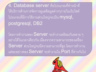 4. Database server คือโปรแกรมที่ทาหน้าที่
ให้บริการด้านการจัดการดูแลข้อมูลต่างๆภายในเว็บไซต์
โปรแกรมที่มีการใช้งานส่วนใหญ่จะเป็น mysql,
postgresql, DB2
โดยการทางานของ Server จะทางานพร้อมกันหลาย ๆ
อย่างได้ในเวลาเดียวกัน เนื่องจากความสามารถของเครื่อง
Server ส่วนใหญ่จะมีความสามารถที่สูง โดยการทางาน
แต่ละอย่างของ Server จะทางานใน Port ที่ต่างกันไป
 
